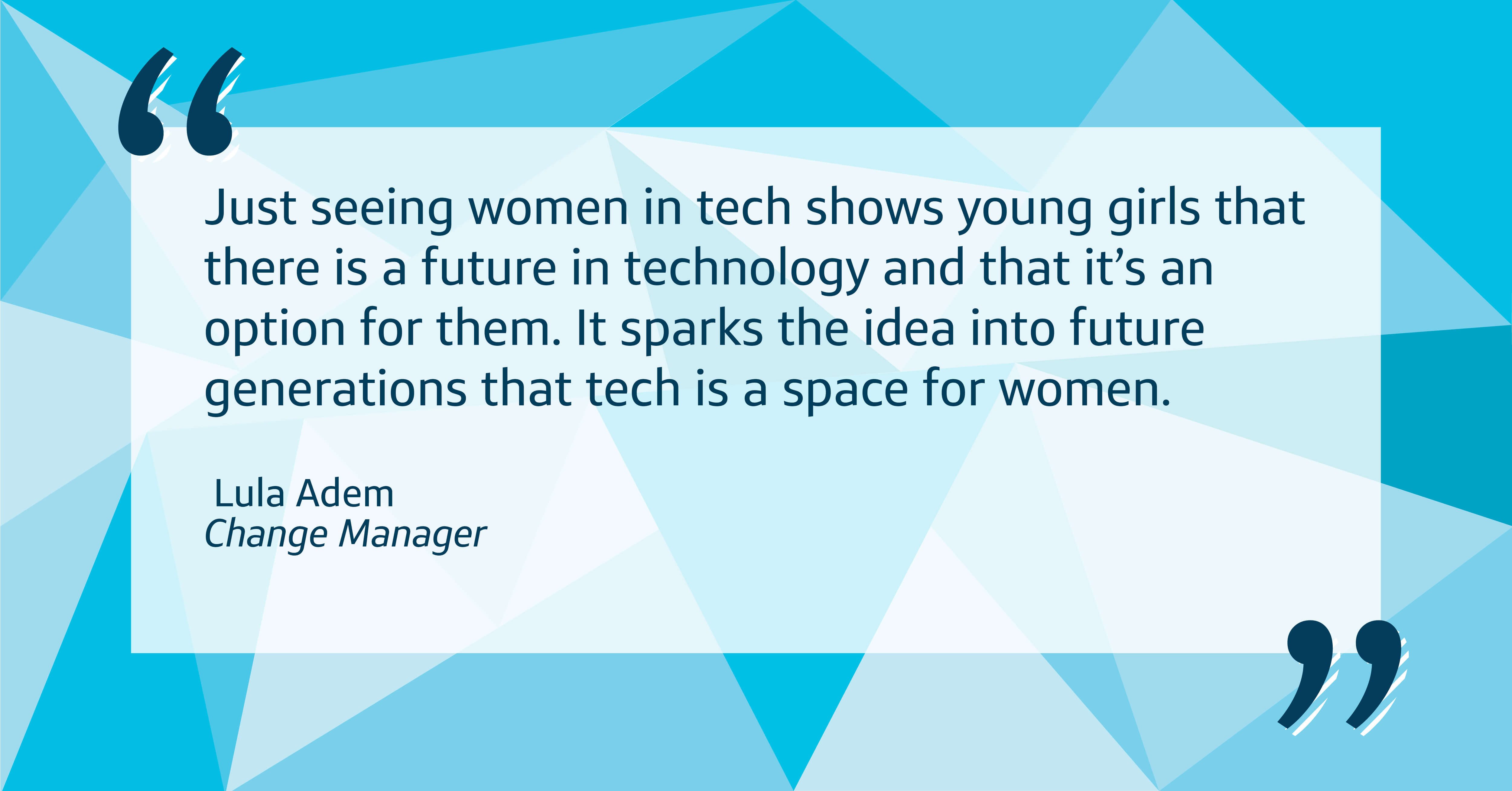 Just seeing women in tech shows young girls that there is a future in technology and that it’s an option for them. It sparks the idea into future generations that tech is a space for women.